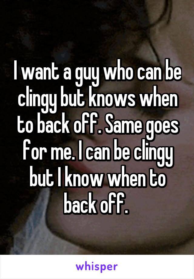 I want a guy who can be clingy but knows when to back off. Same goes for me. I can be clingy but I know when to back off. 