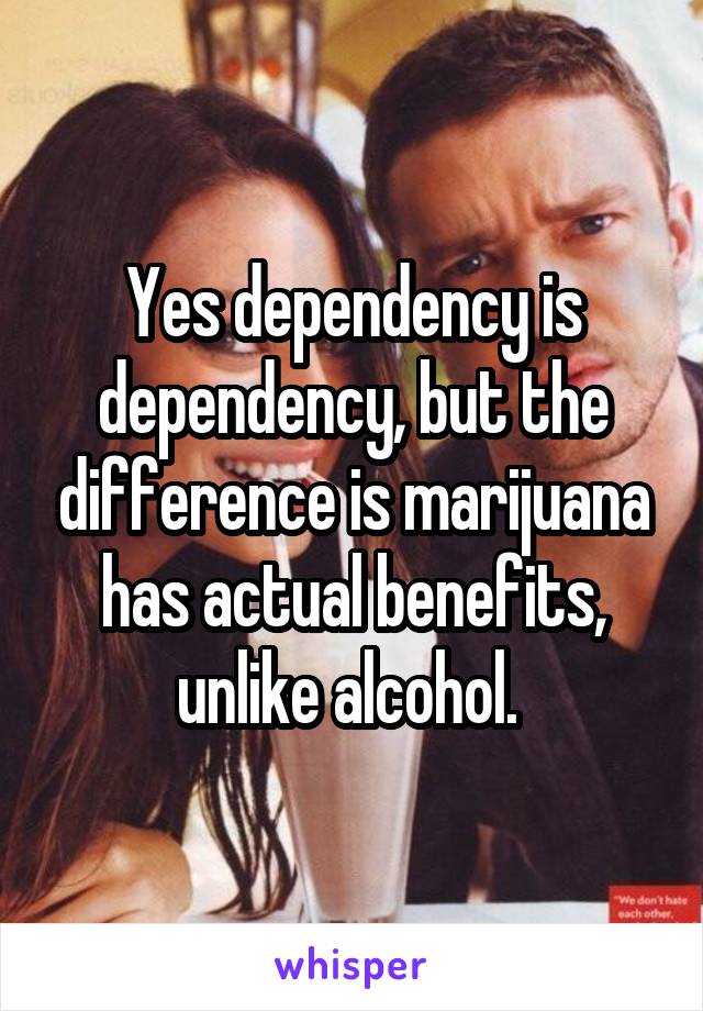 Yes dependency is dependency, but the difference is marijuana has actual benefits, unlike alcohol. 