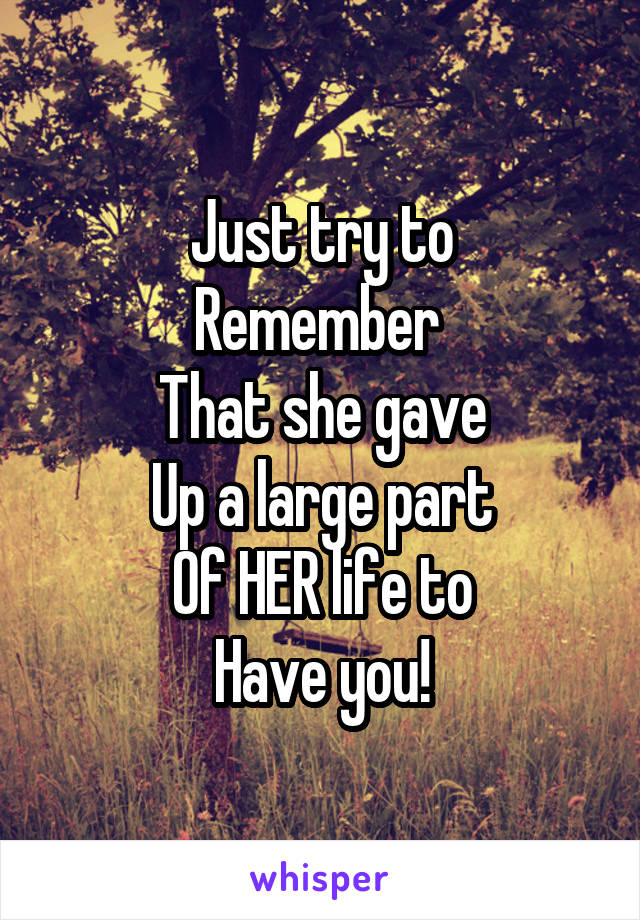 Just try to
Remember 
That she gave
Up a large part
Of HER life to
Have you!
