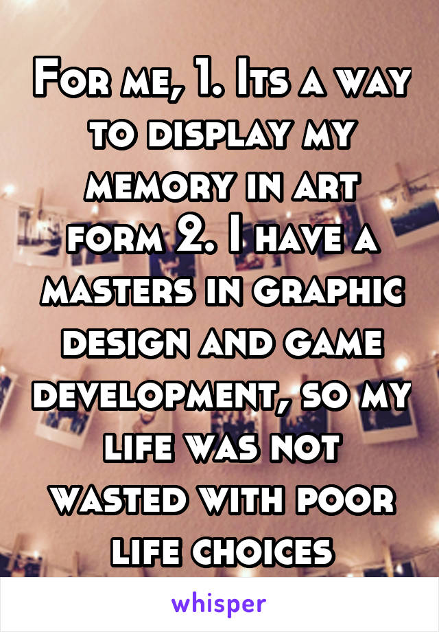 For me, 1. Its a way to display my memory in art form 2. I have a masters in graphic design and game development, so my life was not wasted with poor life choices