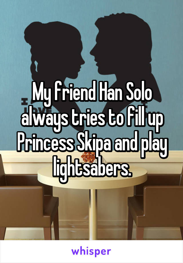 My friend Han Solo always tries to fill up Princess Skipa and play lightsabers.