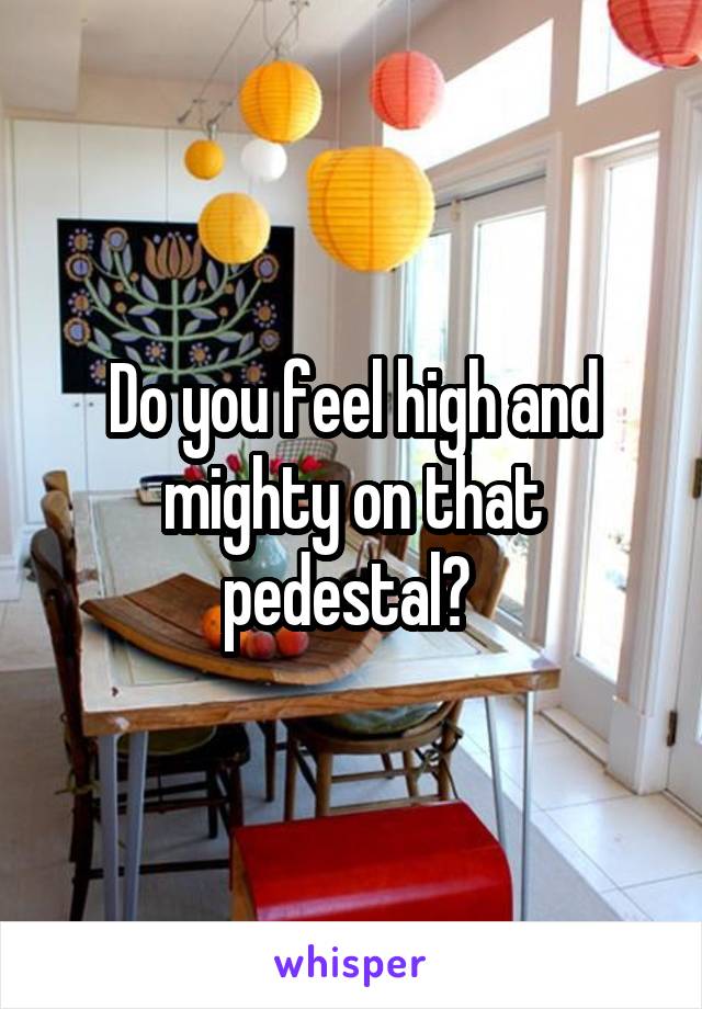 Do you feel high and mighty on that pedestal? 
