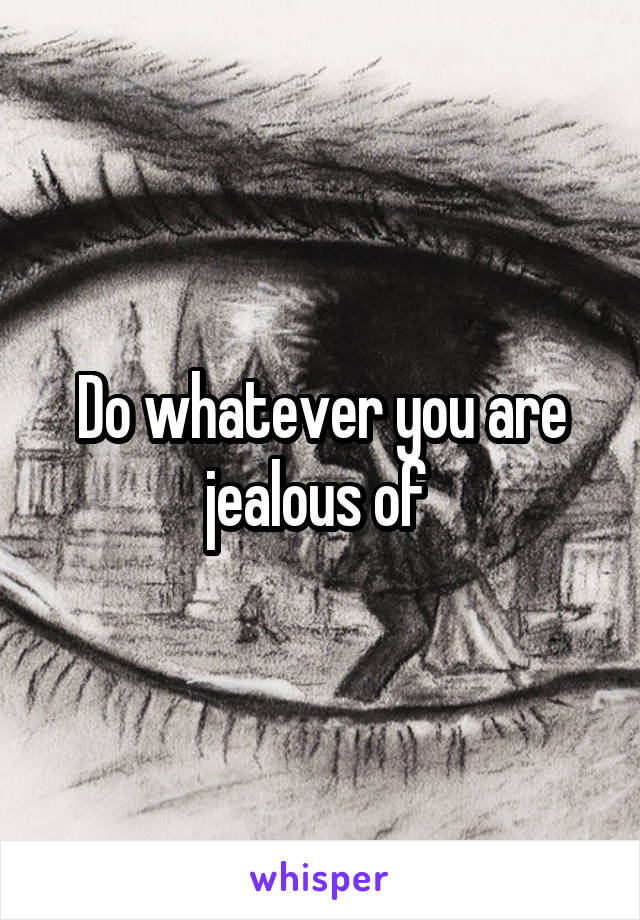 Do whatever you are jealous of 