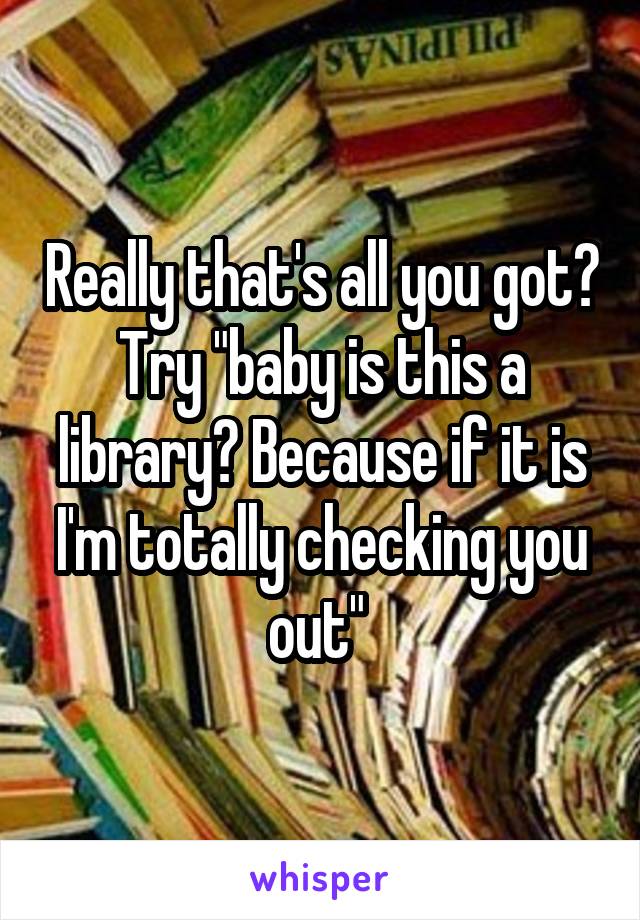 Really that's all you got? Try "baby is this a library? Because if it is I'm totally checking you out" 