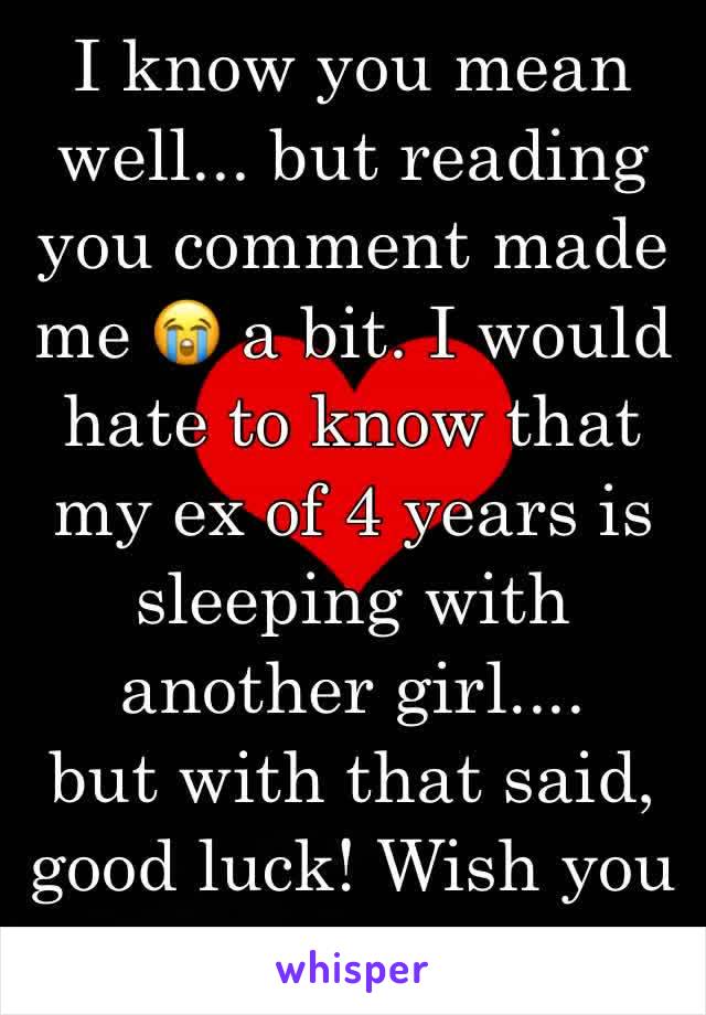I know you mean well... but reading you comment made me 😭 a bit. I would hate to know that my ex of 4 years is sleeping with another girl.... 
but with that said, good luck! Wish you well.