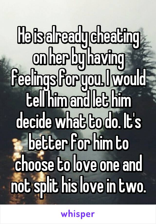 He is already cheating on her by having feelings for you. I would tell him and let him decide what to do. It's better for him to choose to love one and not split his love in two.