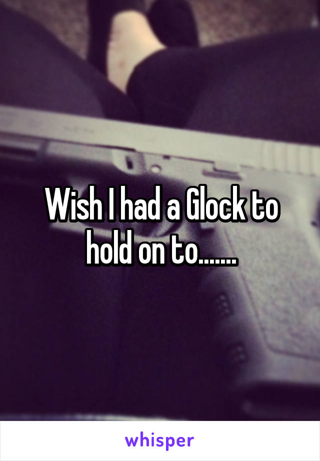 Wish I had a Glock to hold on to.......