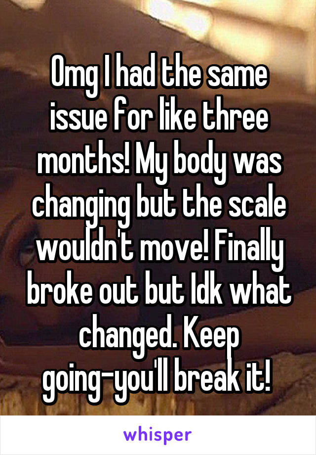 Omg I had the same issue for like three months! My body was changing but the scale wouldn't move! Finally broke out but Idk what changed. Keep going-you'll break it! 