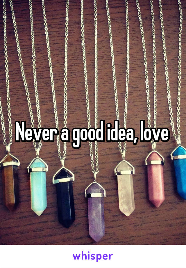 Never a good idea, love 