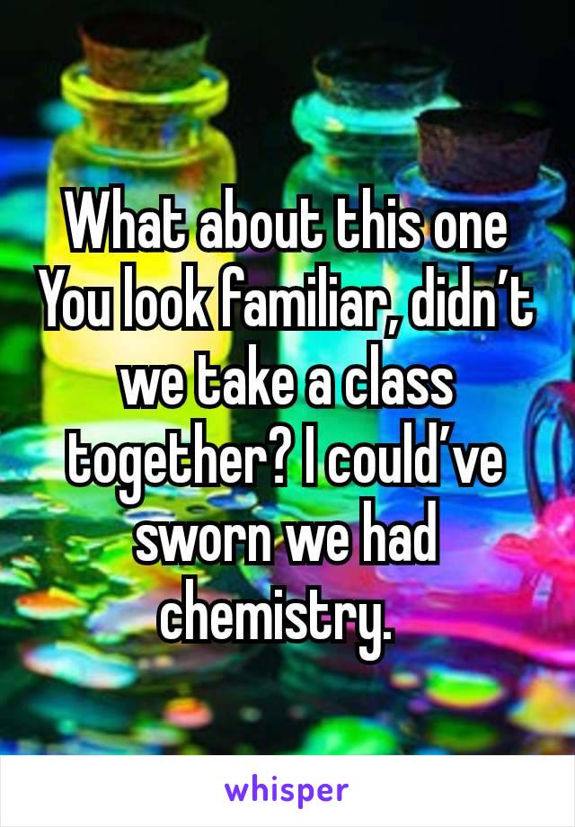 What about this one
You look familiar, didn’t we take a class together? I could’ve sworn we had chemistry. 