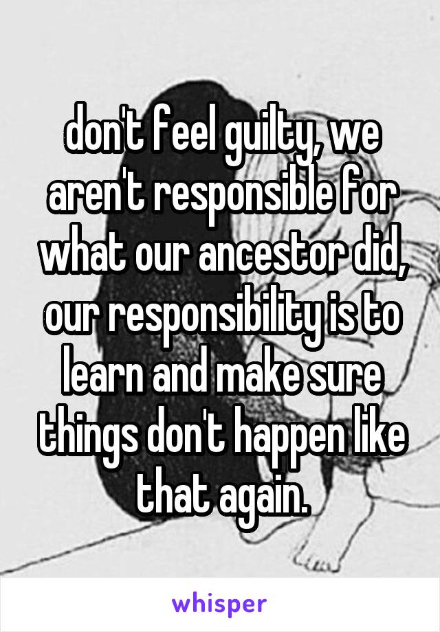 don't feel guilty, we aren't responsible for what our ancestor did, our responsibility is to learn and make sure things don't happen like that again.