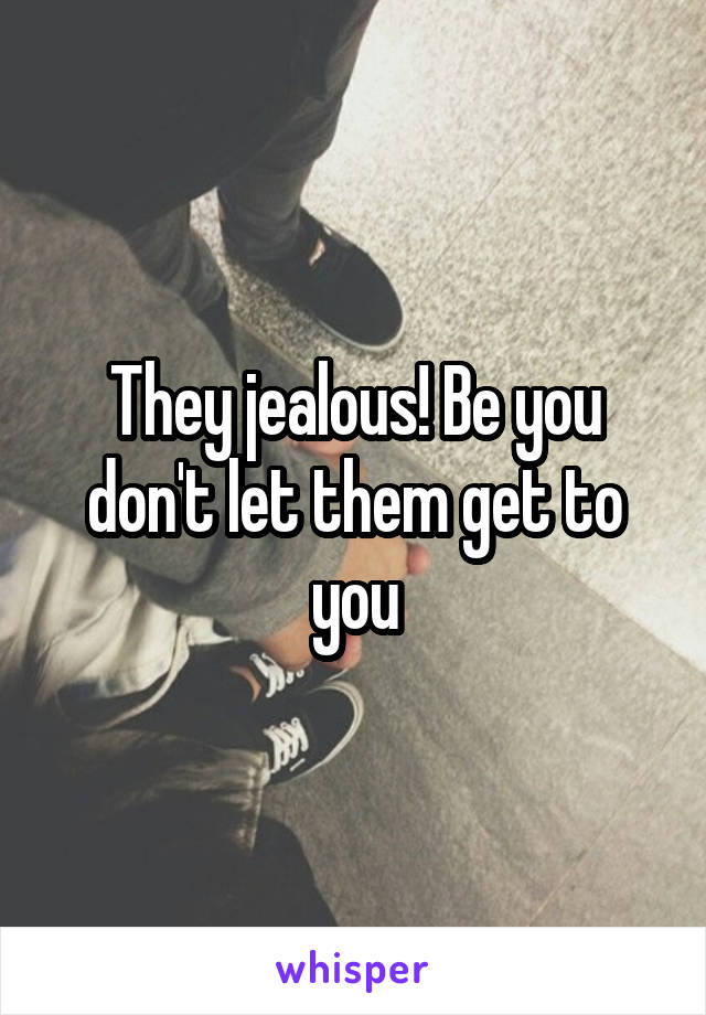 They jealous! Be you don't let them get to you