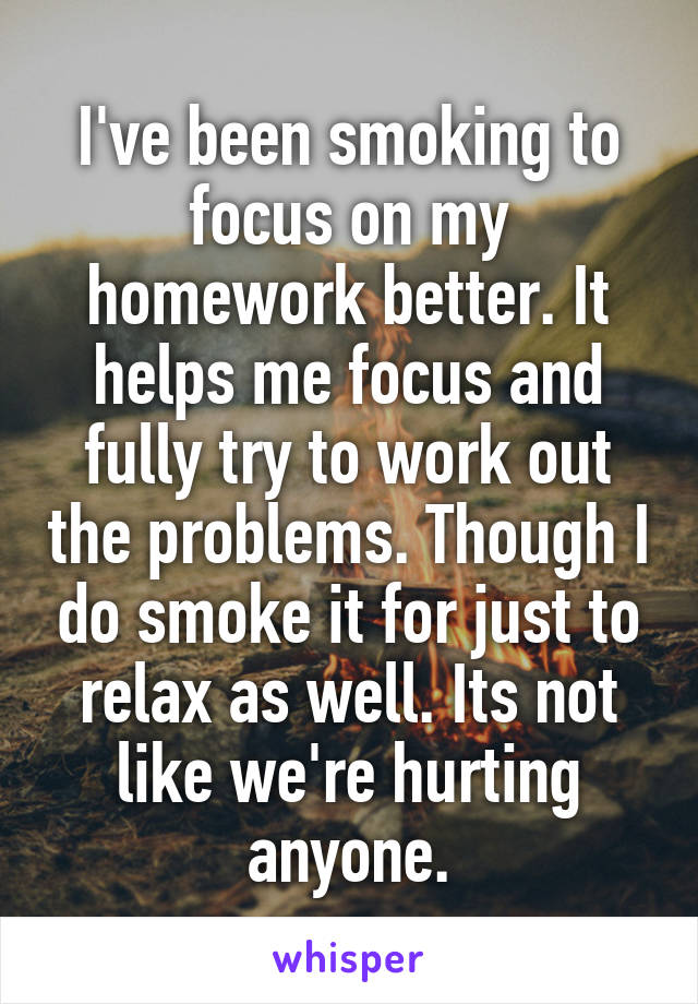 I've been smoking to focus on my homework better. It helps me focus and fully try to work out the problems. Though I do smoke it for just to relax as well. Its not like we're hurting anyone.