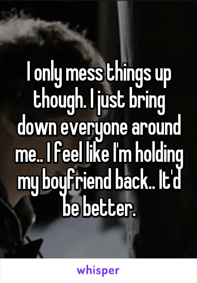 I only mess things up though. I just bring down everyone around me.. I feel like I'm holding my boyfriend back.. It'd be better.