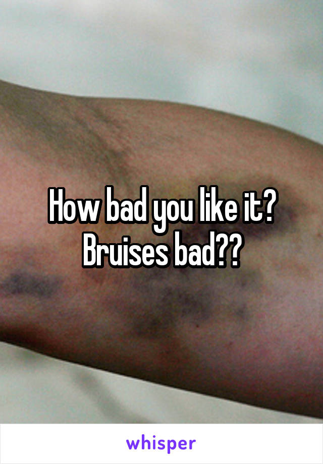 How bad you like it? Bruises bad??