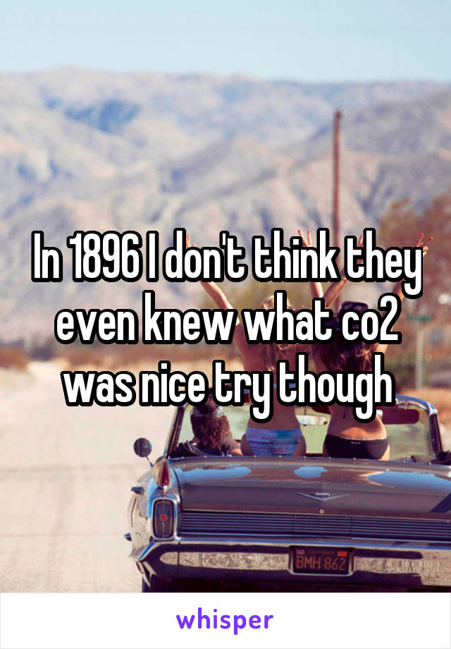 In 1896 I don't think they even knew what co2 was nice try though