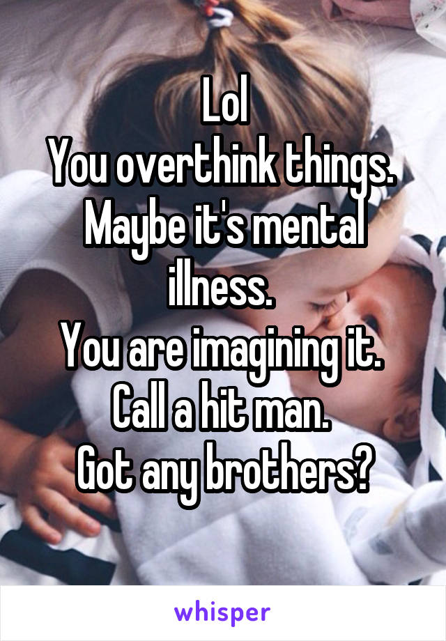 Lol
You overthink things. 
Maybe it's mental illness. 
You are imagining it. 
Call a hit man. 
Got any brothers?
