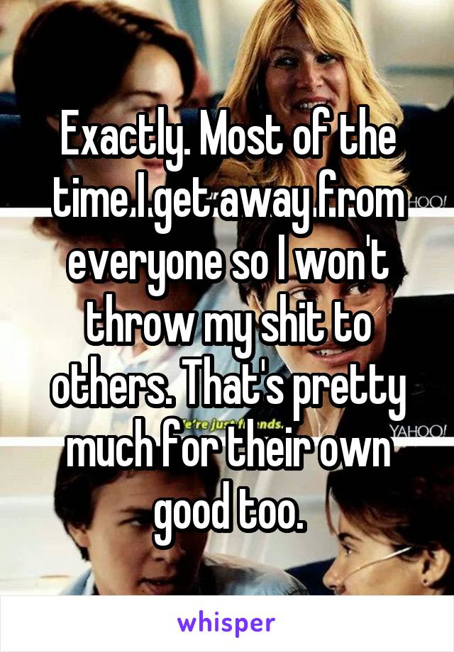 Exactly. Most of the time I get away from everyone so I won't throw my shit to others. That's pretty much for their own good too.