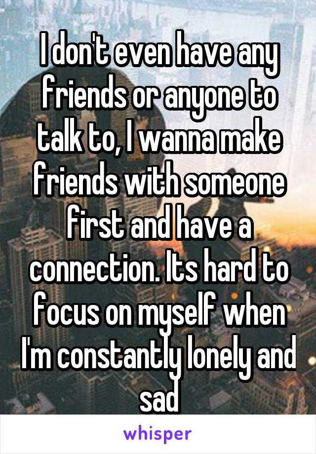 I don't even have any friends or anyone to talk to, I wanna make friends with someone first and have a connection. Its hard to focus on myself when I'm constantly lonely and sad