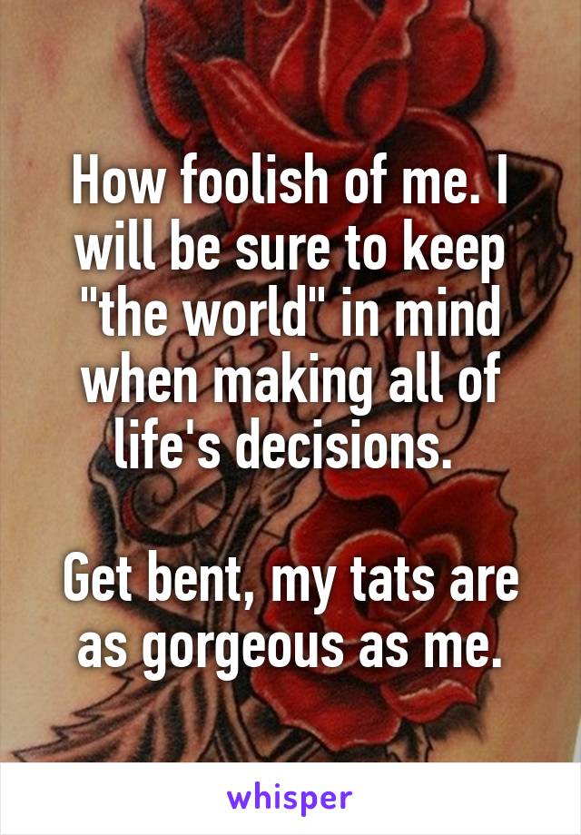 How foolish of me. I will be sure to keep "the world" in mind when making all of life's decisions. 

Get bent, my tats are as gorgeous as me.