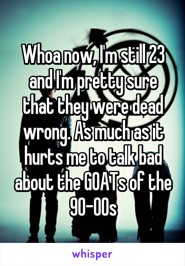 Whoa now, I'm still 23 and I'm pretty sure that they were dead wrong. As much as it hurts me to talk bad about the GOATs of the 90-00s