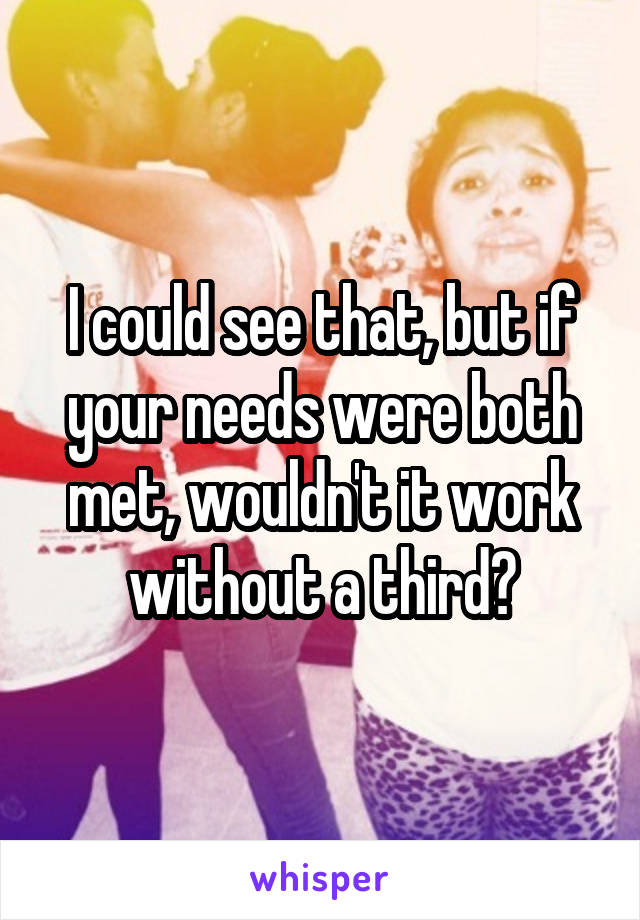I could see that, but if your needs were both met, wouldn't it work without a third?