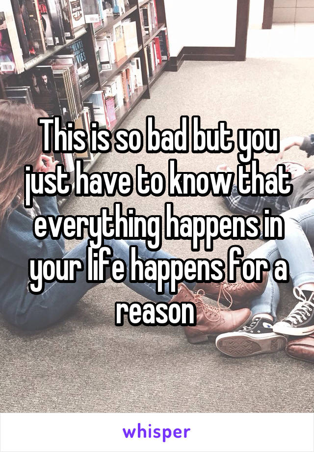 This is so bad but you just have to know that everything happens in your life happens for a reason 