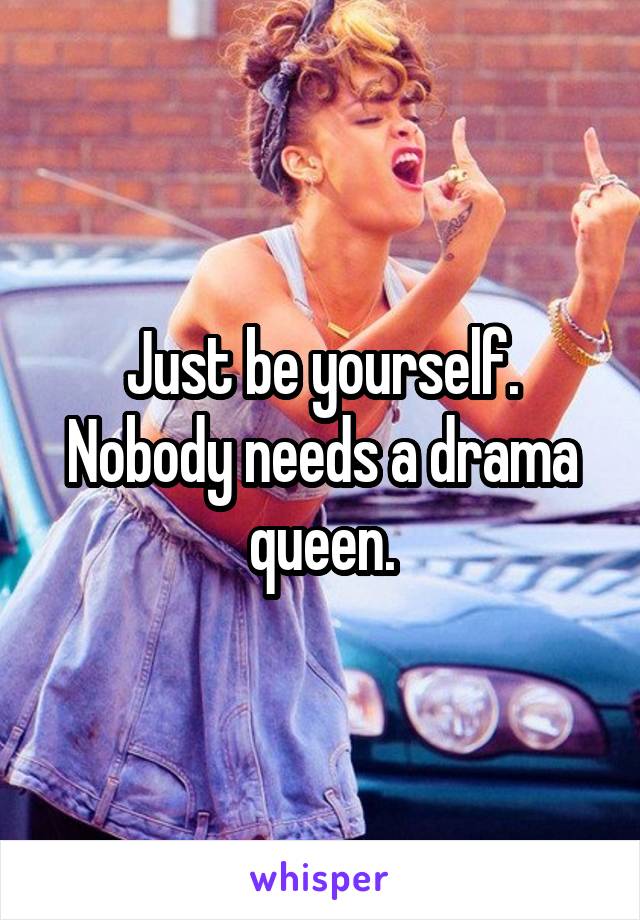 Just be yourself. Nobody needs a drama queen.