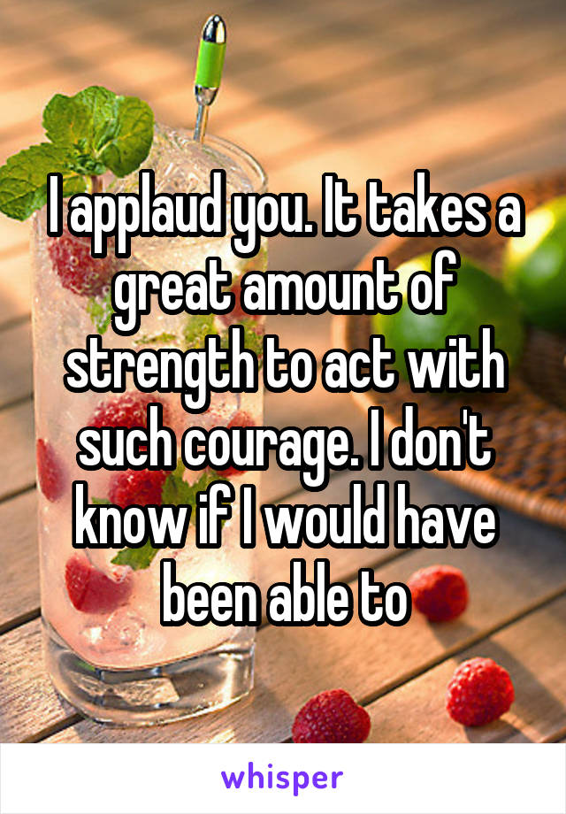 I applaud you. It takes a great amount of strength to act with such courage. I don't know if I would have been able to