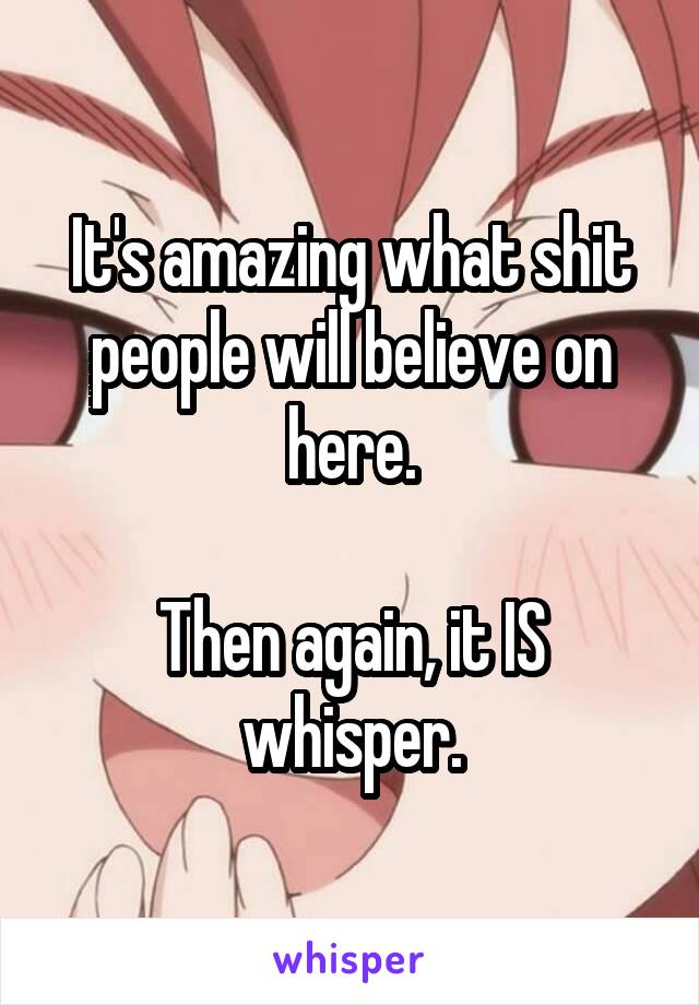 It's amazing what shit people will believe on here.

Then again, it IS whisper.