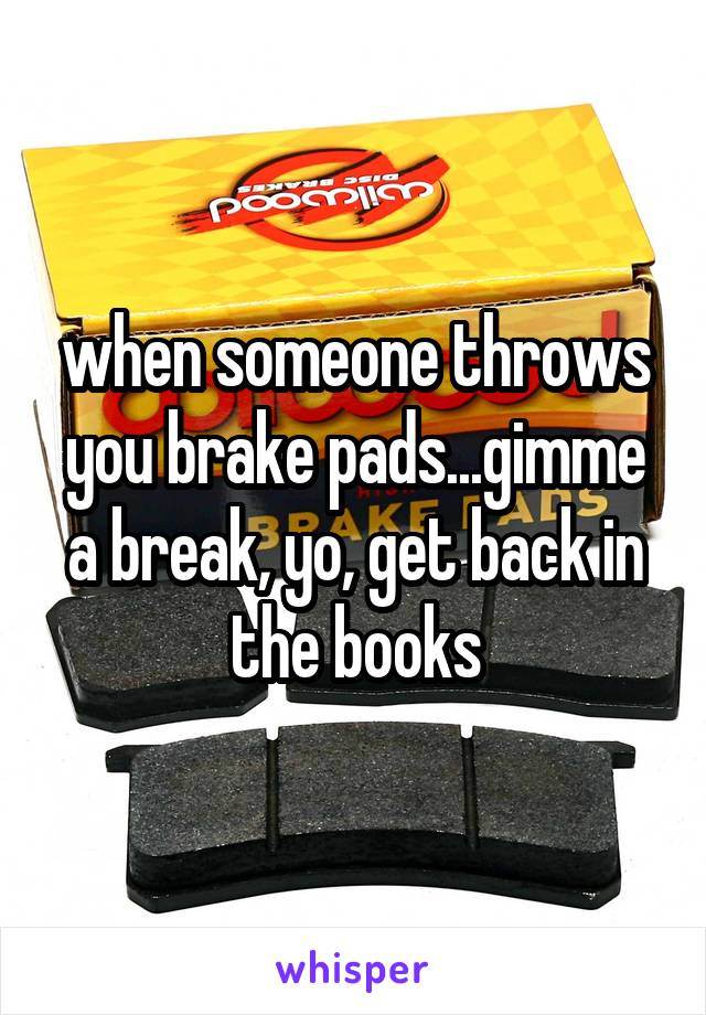 when someone throws you brake pads...gimme a break, yo, get back in the books