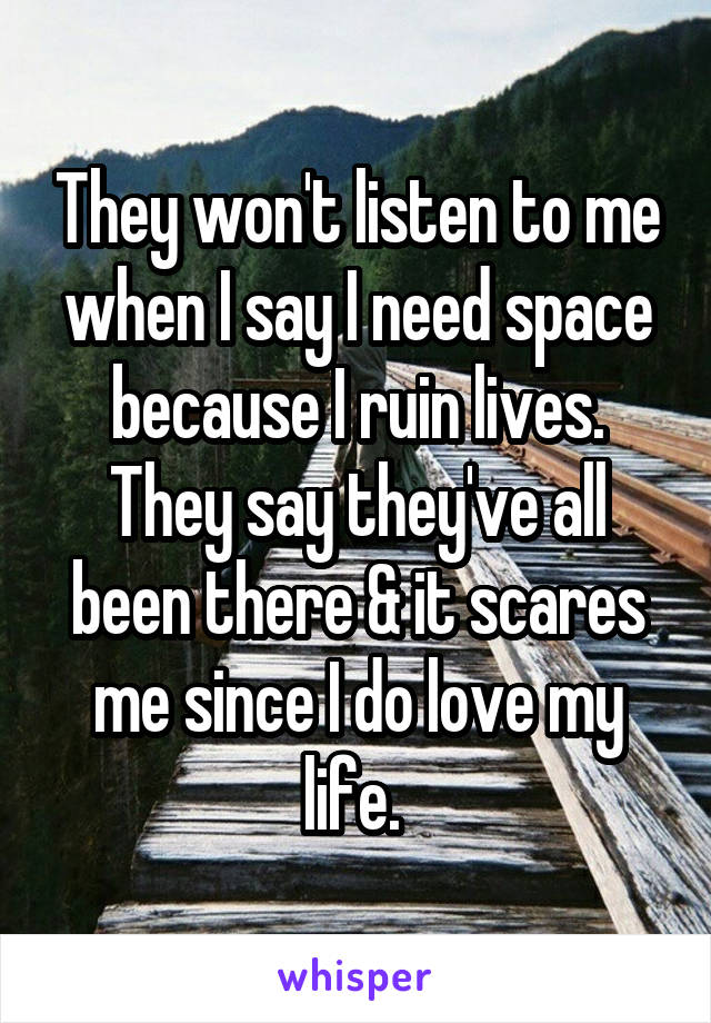 They won't listen to me when I say I need space because I ruin lives. They say they've all been there & it scares me since I do love my life. 