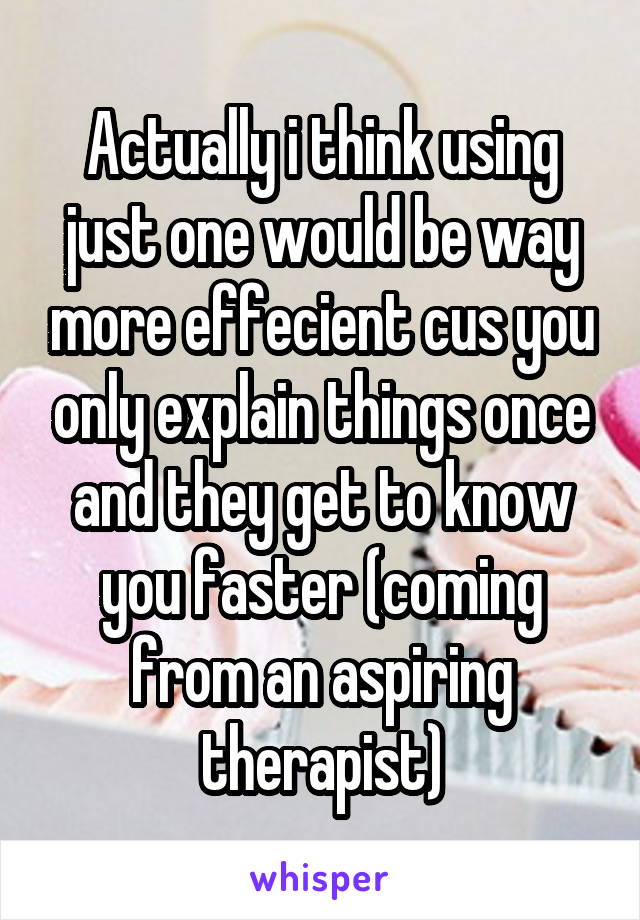 Actually i think using just one would be way more effecient cus you only explain things once and they get to know you faster (coming from an aspiring therapist)