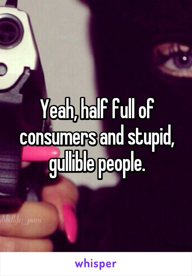 Yeah, half full of consumers and stupid, gullible people.