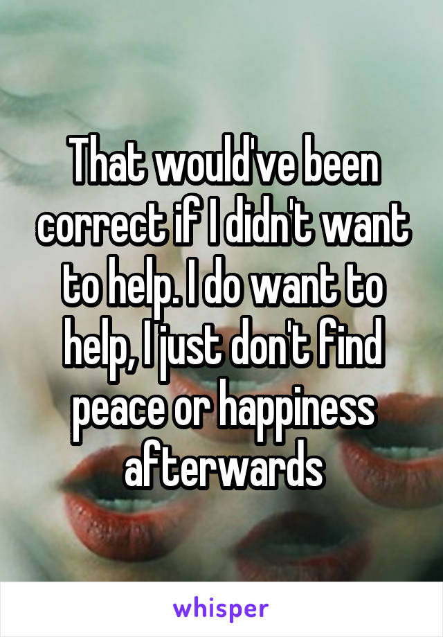That would've been correct if I didn't want to help. I do want to help, I just don't find peace or happiness afterwards