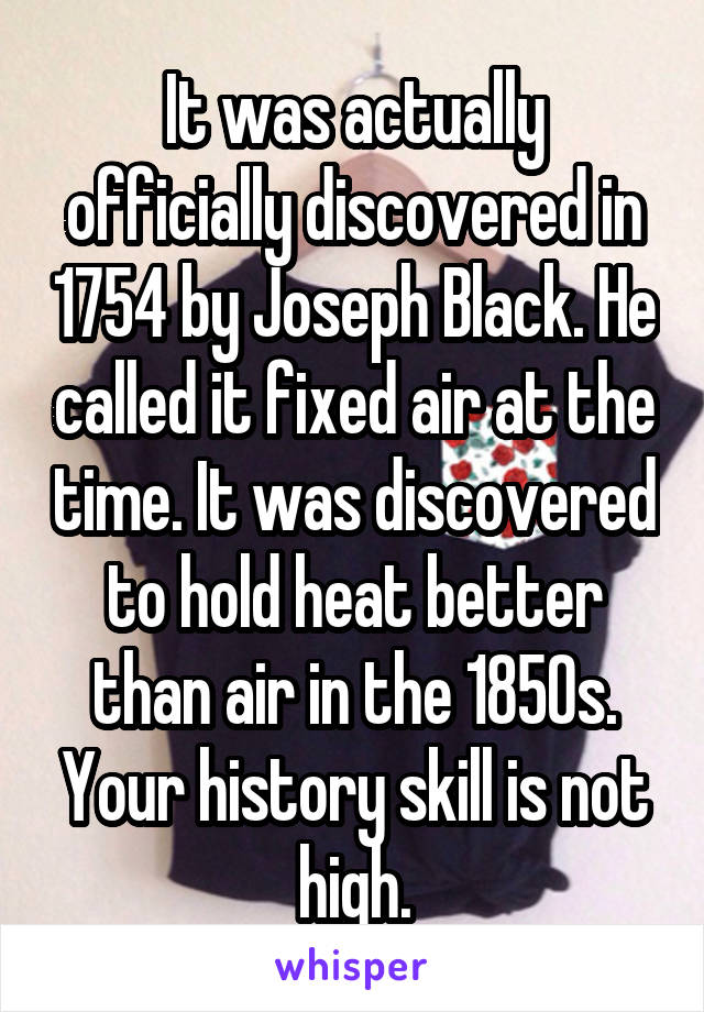 It was actually officially discovered in 1754 by Joseph Black. He called it fixed air at the time. It was discovered to hold heat better than air in the 1850s. Your history skill is not high.