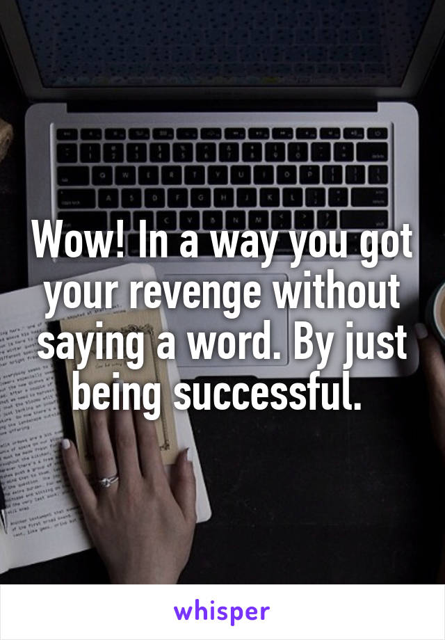 Wow! In a way you got your revenge without saying a word. By just being successful. 