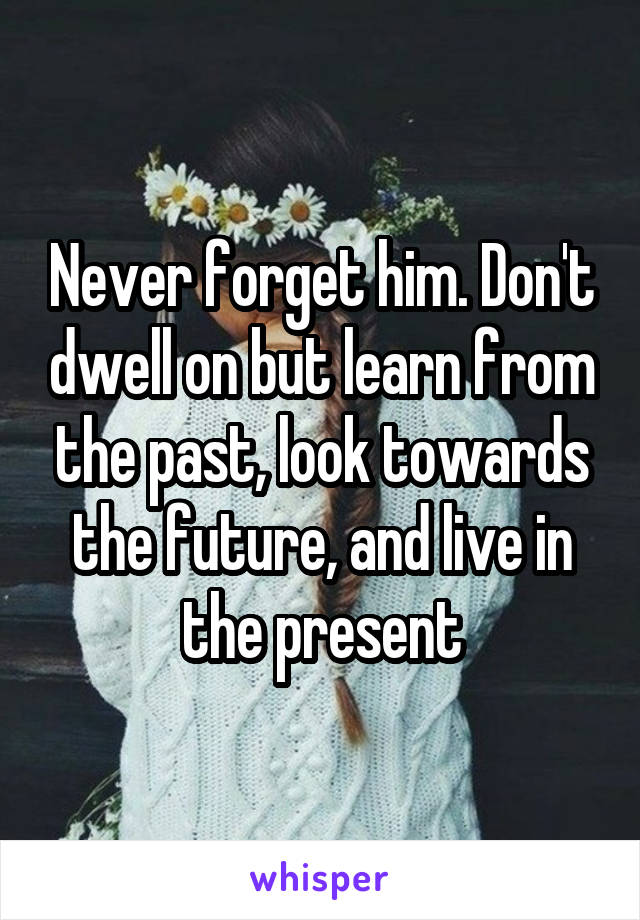 Never forget him. Don't dwell on but learn from the past, look towards the future, and live in the present