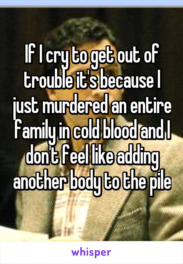If I cry to get out of trouble it's because I just murdered an entire family in cold blood and I don't feel like adding another body to the pile 
