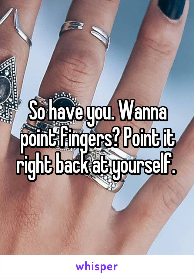 So have you. Wanna point fingers? Point it right back at yourself. 