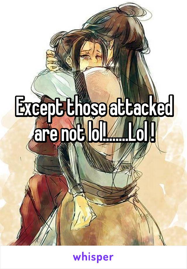 Except those attacked are not lol!.......Lol !
