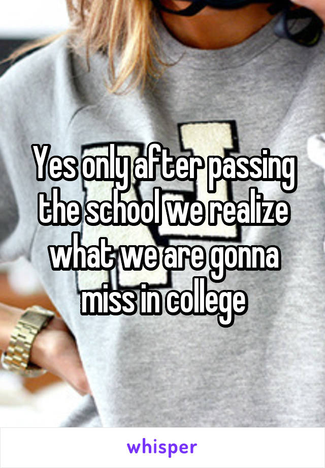 Yes only after passing the school we realize what we are gonna miss in college