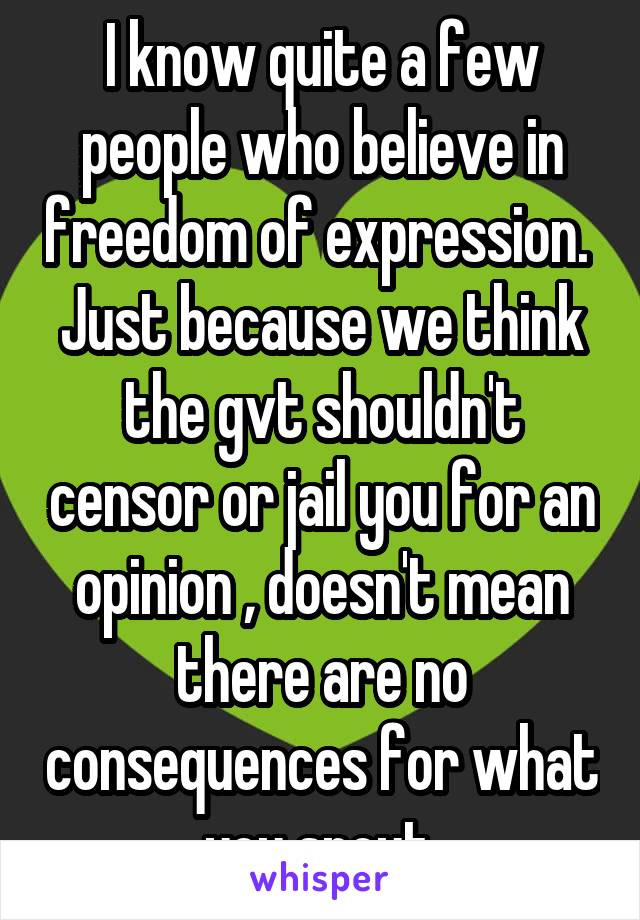 I know quite a few people who believe in freedom of expression. 
Just because we think the gvt shouldn't censor or jail you for an opinion , doesn't mean there are no consequences for what you spout.