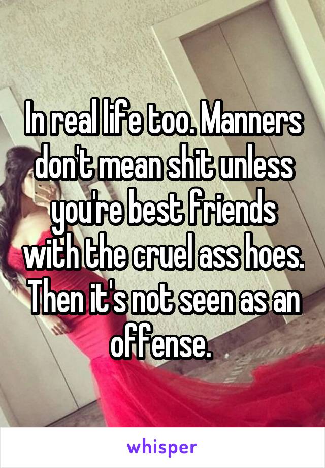 In real life too. Manners don't mean shit unless you're best friends with the cruel ass hoes. Then it's not seen as an offense. 
