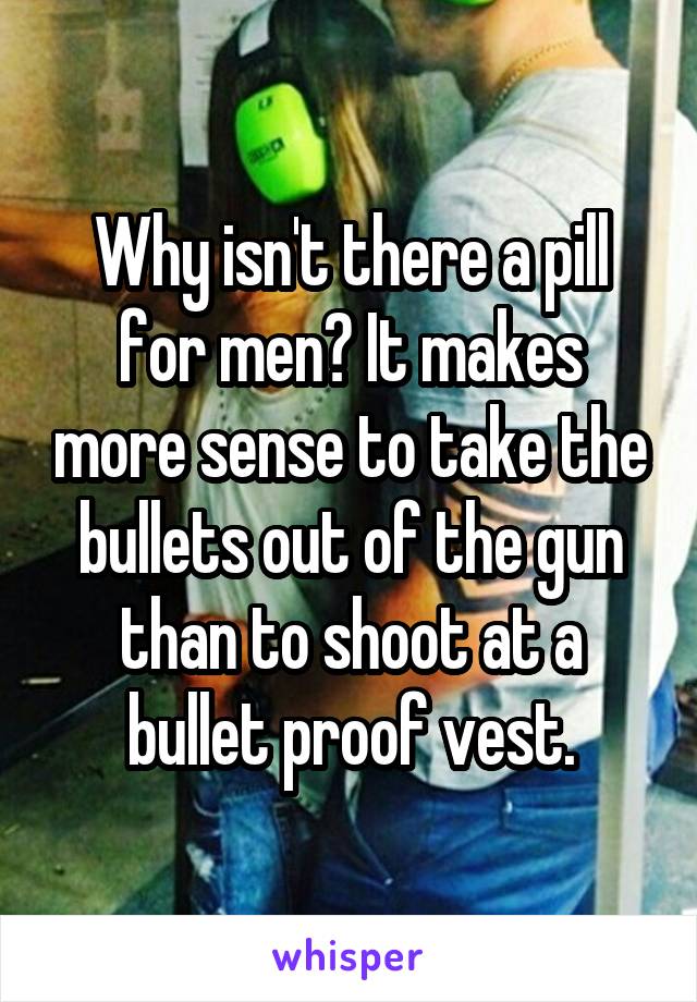 Why isn't there a pill for men? It makes more sense to take the bullets out of the gun than to shoot at a bullet proof vest.