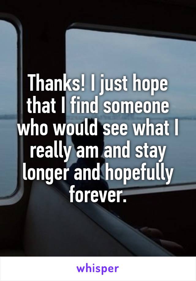 Thanks! I just hope that I find someone who would see what I really am and stay longer and hopefully forever.