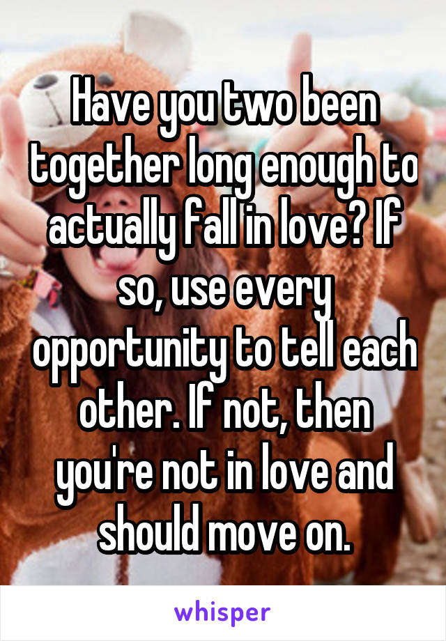 Have you two been together long enough to actually fall in love? If so, use every opportunity to tell each other. If not, then you're not in love and should move on.