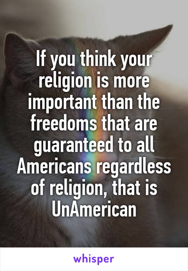 If you think your religion is more important than the freedoms that are guaranteed to all Americans regardless of religion, that is UnAmerican