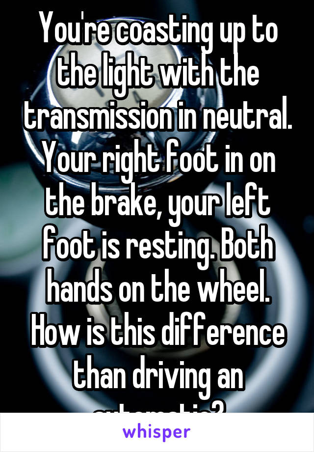 You're coasting up to the light with the transmission in neutral. Your right foot in on the brake, your left foot is resting. Both hands on the wheel. How is this difference than driving an automatic?