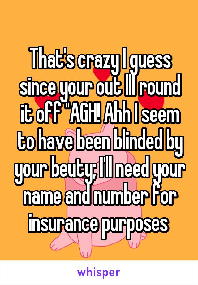 That's crazy I guess since your out lll round it off "AGH! Ahh I seem to have been blinded by your beuty; I'll need your name and number for insurance purposes 